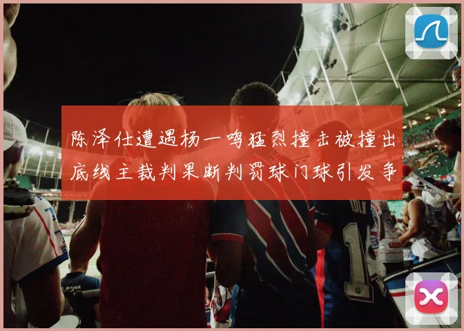 陈泽仕遭遇杨一鸣猛烈撞击被撞出底线主裁判果断判罚球门球引发争议