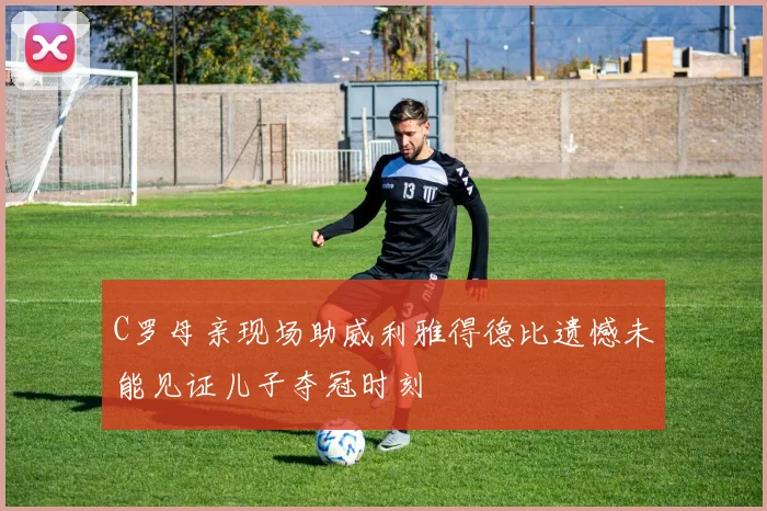 C罗母亲现场助威利雅得德比遗憾未能见证儿子夺冠时刻
