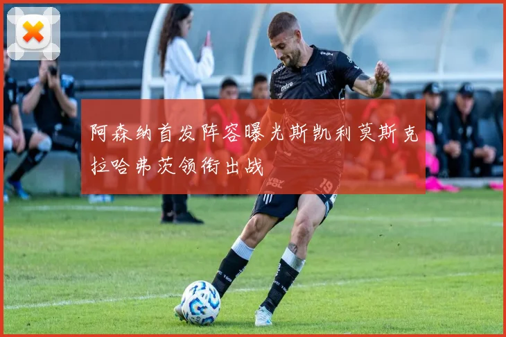 阿森纳首发阵容曝光斯凯利莫斯克拉哈弗茨领衔出战