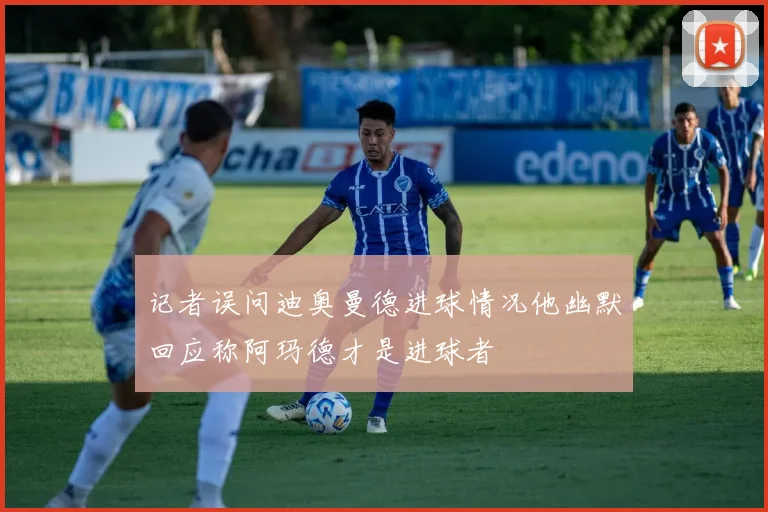 记者误问迪奥曼德进球情况他幽默回应称阿玛德才是进球者