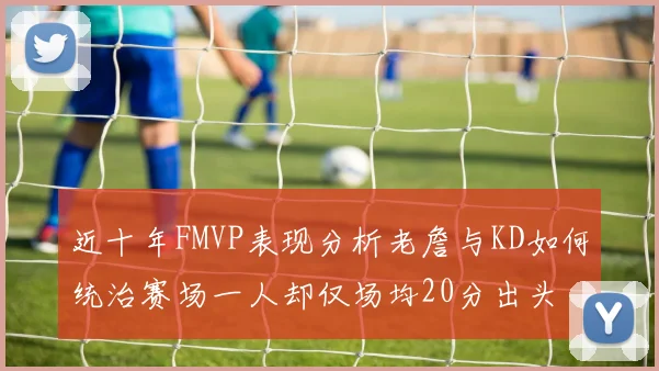 近十年FMVP表现分析老詹与KD如何统治赛场一人却仅场均20分出头