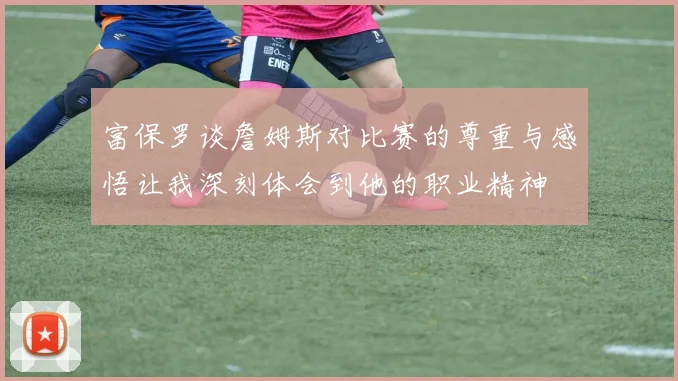 富保罗谈詹姆斯对比赛的尊重与感悟让我深刻体会到他的职业精神