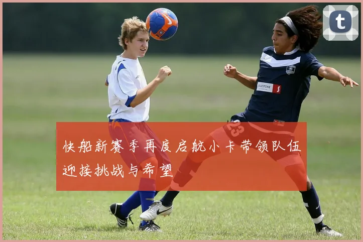 快船新赛季再度启航小卡带领队伍迎接挑战与希望