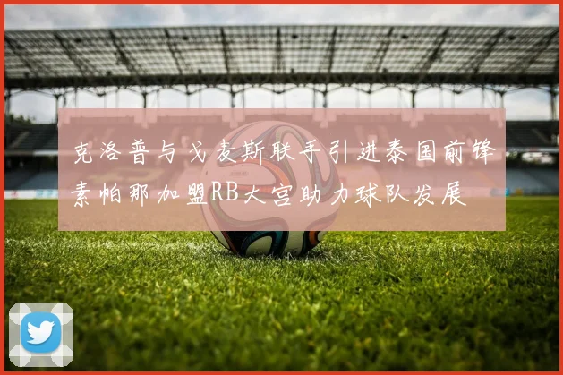 克洛普与戈麦斯联手引进泰国前锋素帕那加盟RB大宫助力球队发展