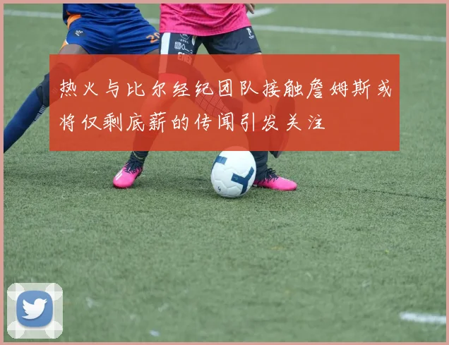 热火与比尔经纪团队接触詹姆斯或将仅剩底薪的传闻引发关注