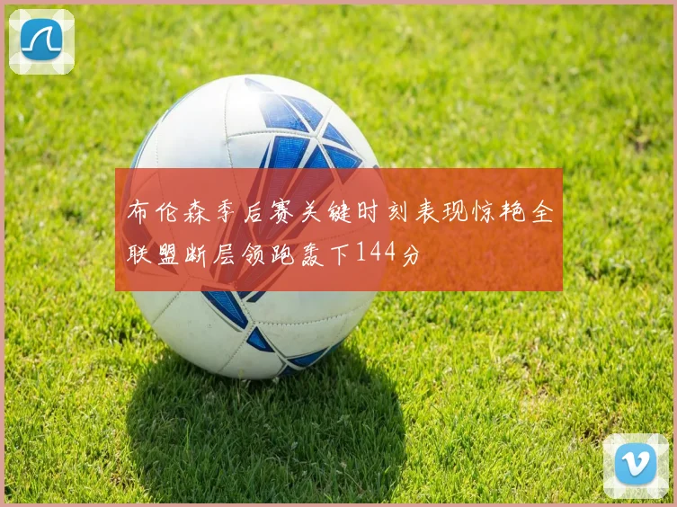 布伦森季后赛关键时刻表现惊艳全联盟断层领跑轰下144分