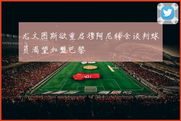 尤文图斯欲重启穆阿尼转会谈判球员渴望加盟巴黎
