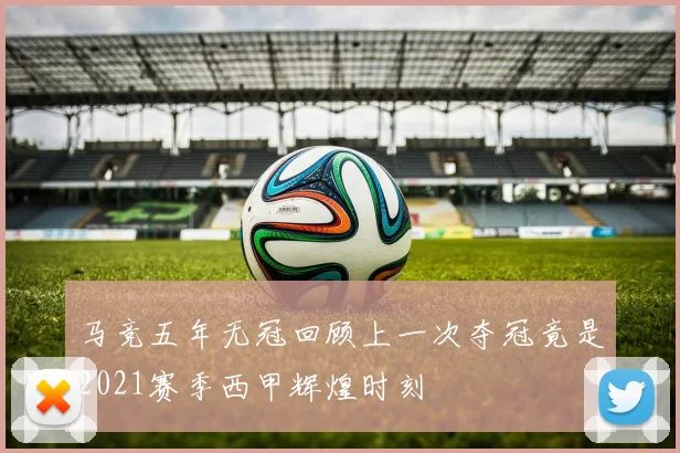 马竞五年无冠回顾上一次夺冠竟是2021赛季西甲辉煌时刻
