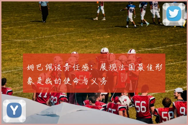 姆巴佩谈责任感：展现法国最佳形象是我的使命与义务