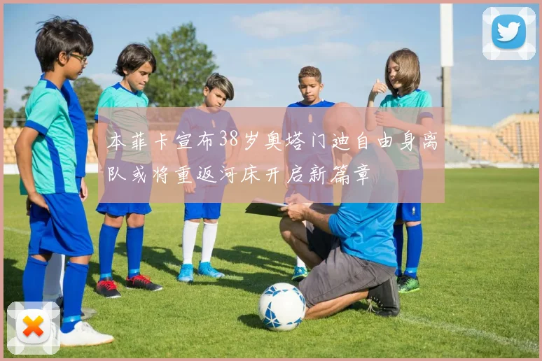 本菲卡宣布38岁奥塔门迪自由身离队或将重返河床开启新篇章