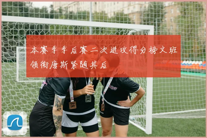 本赛季季后赛二次进攻得分榜文班领衔唐斯紧随其后