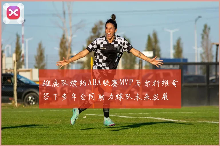 雄鹿队续约ABA联赛MVP马尔科维奇签下多年合同助力球队未来发展