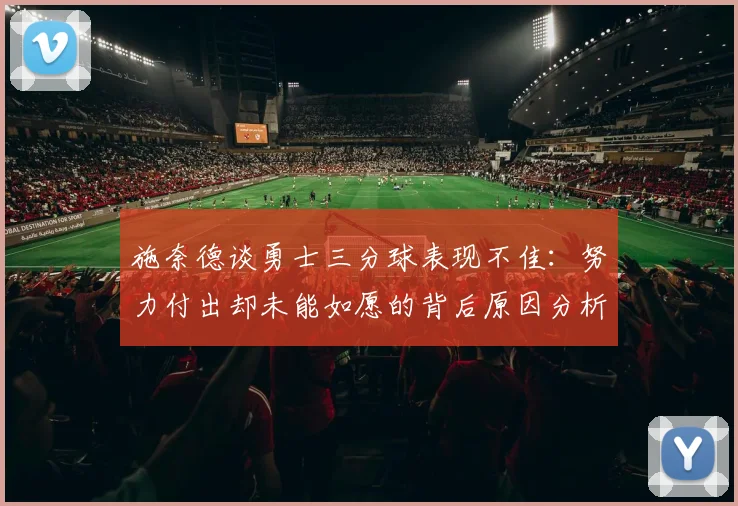 施奈德谈勇士三分球表现不佳：努力付出却未能如愿的背后原因分析