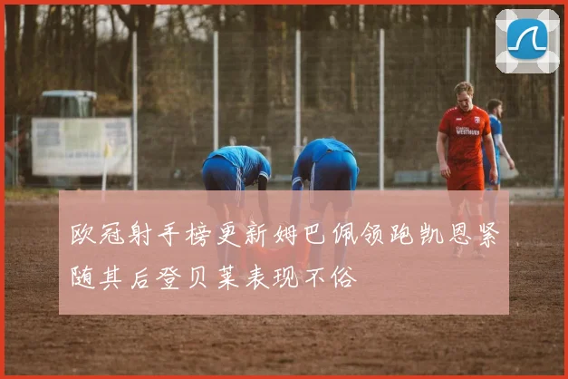 欧冠射手榜更新姆巴佩领跑凯恩紧随其后登贝莱表现不俗