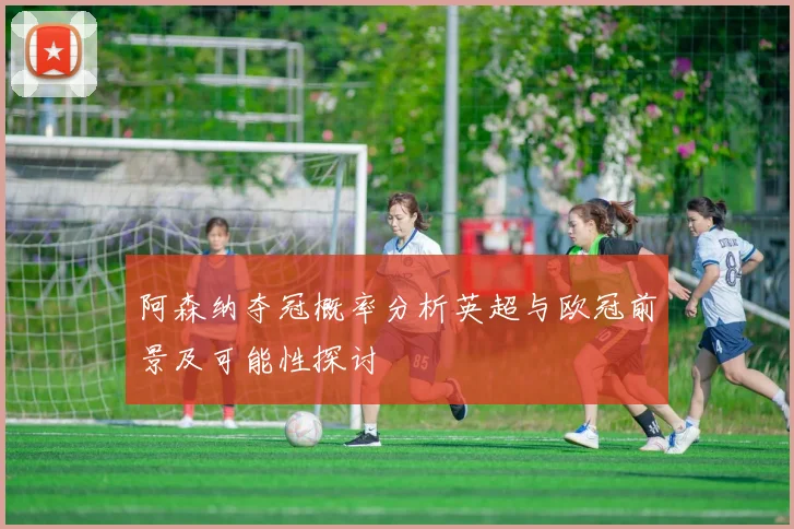 阿森纳夺冠概率分析英超与欧冠前景及可能性探讨