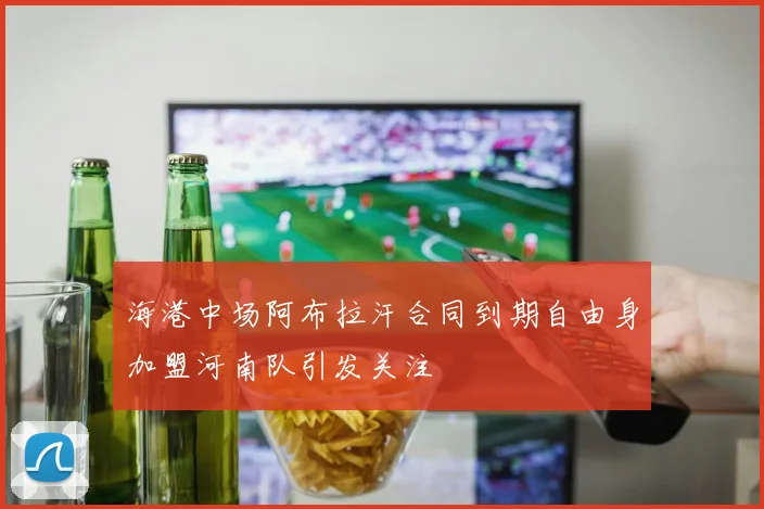 海港中场阿布拉汗合同到期自由身加盟河南队引发关注
