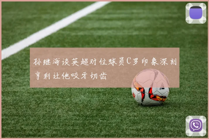 孙继海谈英超对位球员C罗印象深刻亨利让他咬牙切齿