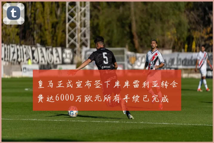 皇马正式宣布签下库库雷利亚转会费达6000万欧元所有手续已完成