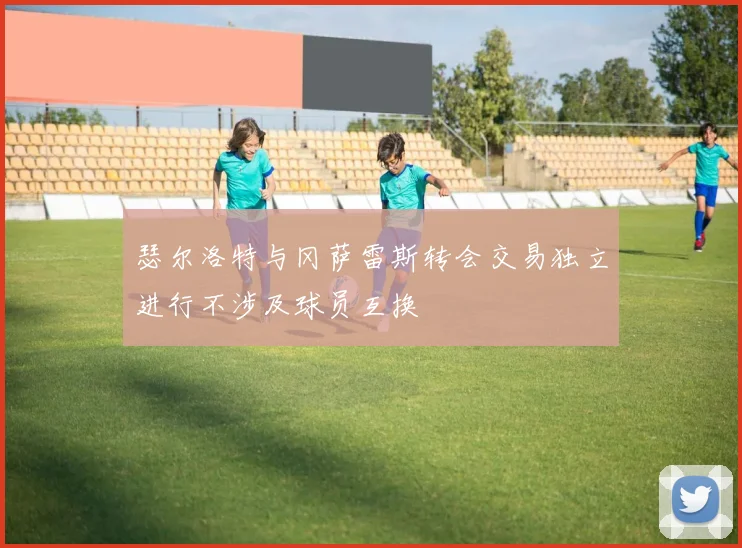 瑟尔洛特与冈萨雷斯转会交易独立进行不涉及球员互换