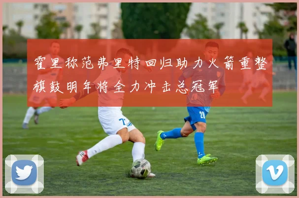 霍里称范弗里特回归助力火箭重整旗鼓明年将全力冲击总冠军