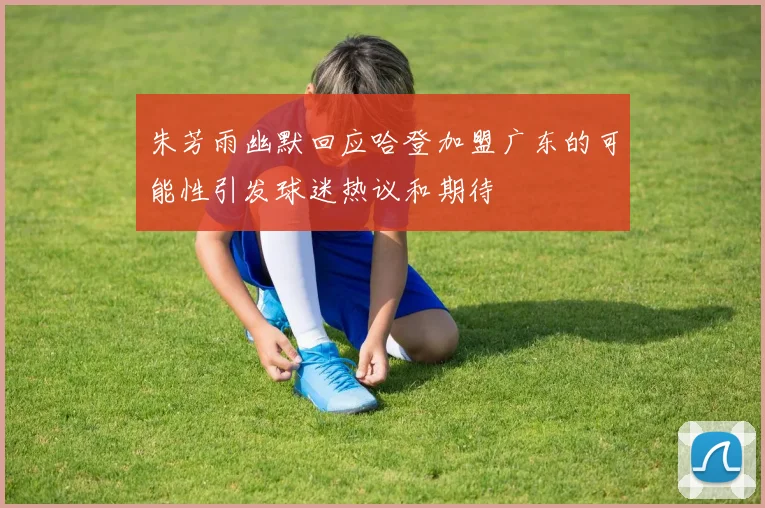 朱芳雨幽默回应哈登加盟广东的可能性引发球迷热议和期待